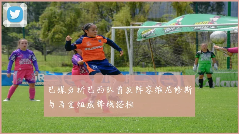 巴媒分析巴西队首发阵容维尼修斯与马金组成锋线搭档
