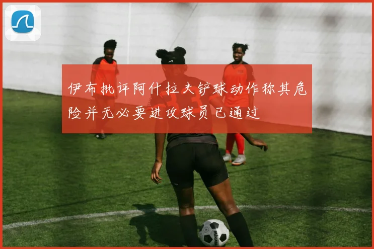 伊布批评阿什拉夫铲球动作称其危险并无必要进攻球员已通过