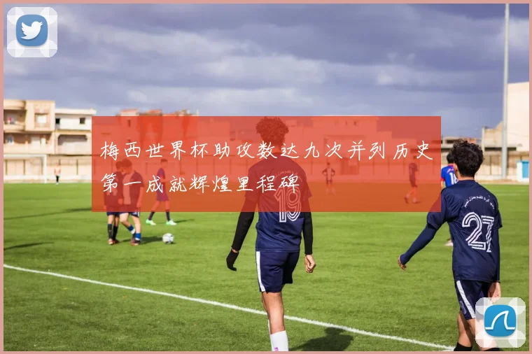 梅西世界杯助攻数达九次并列历史第一成就辉煌里程碑