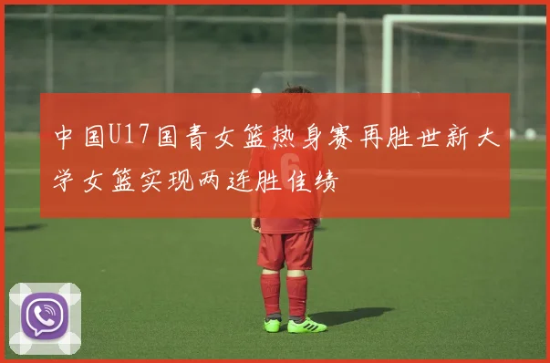 中国U17国青女篮热身赛再胜世新大学女篮实现两连胜佳绩