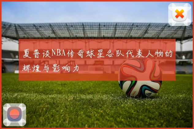 夏普谈NBA传奇球星各队代表人物的辉煌与影响力