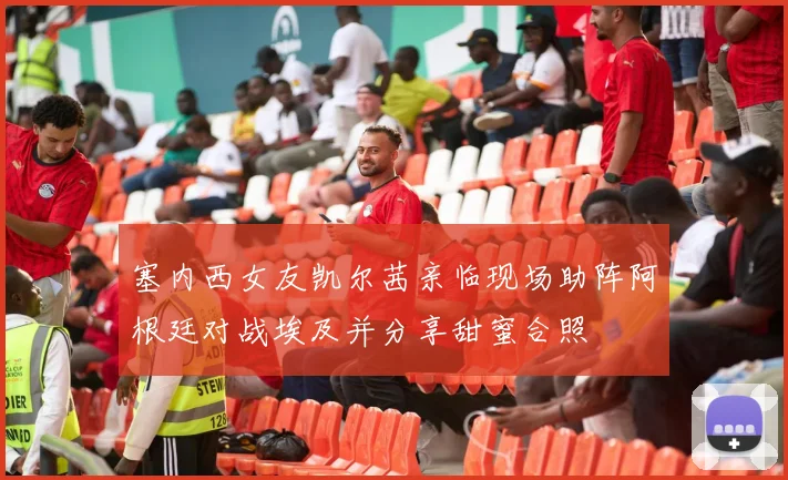 塞内西女友凯尔茜亲临现场助阵阿根廷对战埃及并分享甜蜜合照