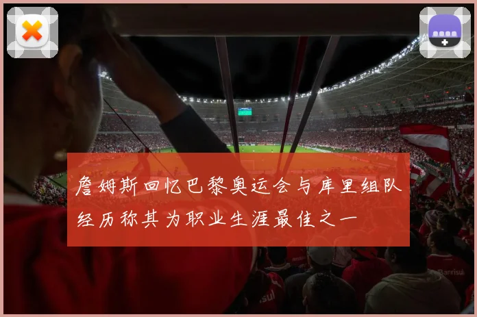 詹姆斯回忆巴黎奥运会与库里组队经历称其为职业生涯最佳之一