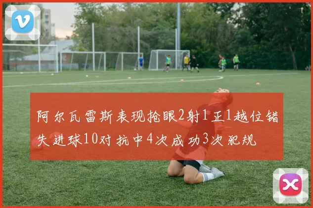 阿尔瓦雷斯表现抢眼2射1正1越位错失进球10对抗中4次成功3次犯规
