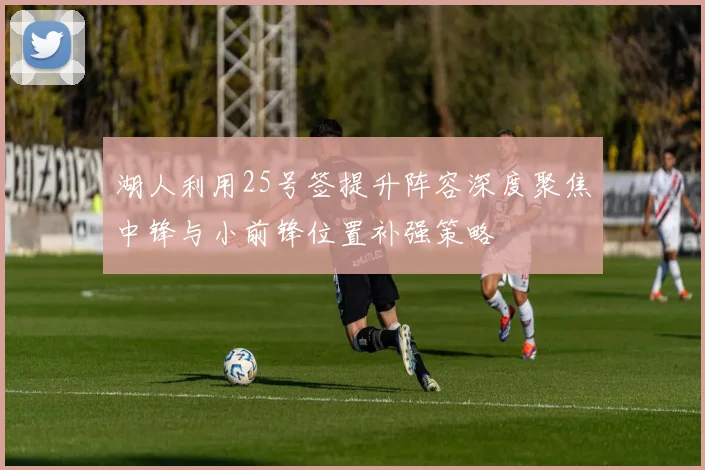 湖人利用25号签提升阵容深度聚焦中锋与小前锋位置补强策略