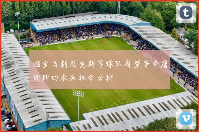 掘金马刺尼克斯等球队有望争夺詹姆斯的未来机会分析