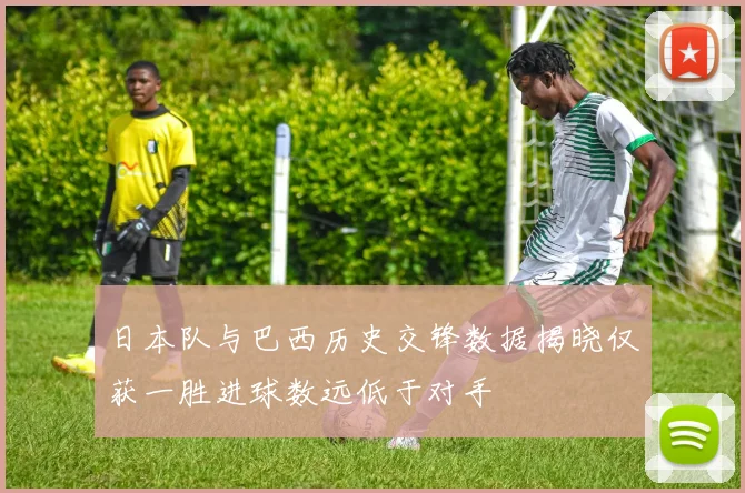 日本队与巴西历史交锋数据揭晓仅获一胜进球数远低于对手
